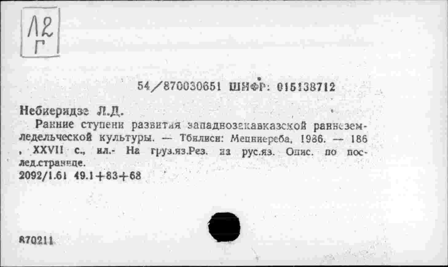 ﻿54/870030651 ШИФР: 015138712
Небиеридзг Л.Д.
Ранние ступени развитая западнозгкавказской раннеземледельческой культуры. — Тбилиси: Мепниереба, 1986. — 186 , XXVII с., ил,- На груа.яз.Рез. за рус.яз. Опис, по пос-
лед.стран"це.
2092/1.61 49.1+83+68
*70211